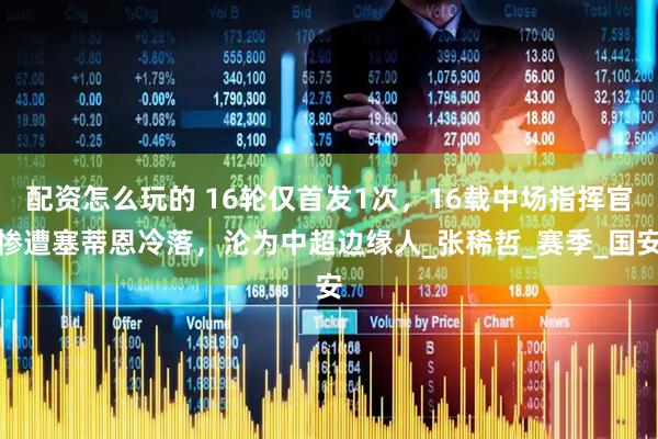 配资怎么玩的 16轮仅首发1次，16载中场指挥官惨遭塞蒂恩冷落，沦为中超边缘人_张稀哲_赛季_国安