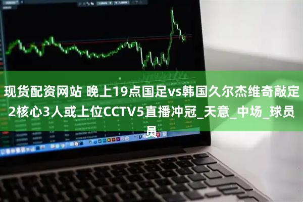 现货配资网站 晚上19点国足vs韩国久尔杰维奇敲定2核心3人或上位CCTV5直播冲冠_天意_中场_球员