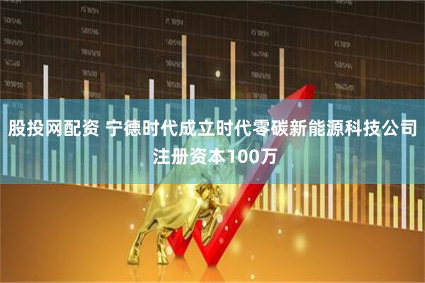 股投网配资 宁德时代成立时代零碳新能源科技公司 注册资本100万