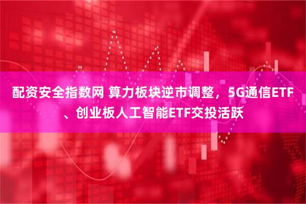 配资安全指数网 算力板块逆市调整，5G通信ETF、创业板人工智能ETF交投活跃