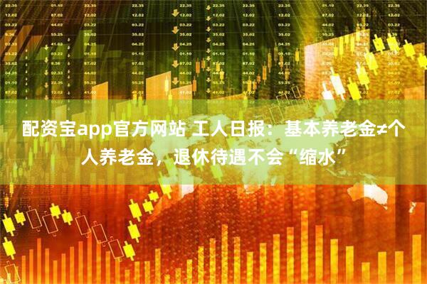 配资宝app官方网站 工人日报：基本养老金≠个人养老金，退休待遇不会“缩水”