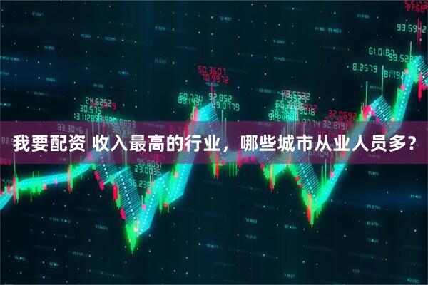 我要配资 收入最高的行业，哪些城市从业人员多？