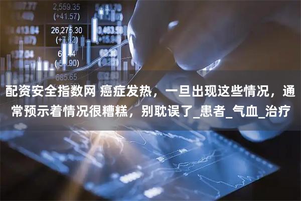 配资安全指数网 癌症发热，一旦出现这些情况，通常预示着情况很糟糕，别耽误了_患者_气血_治疗