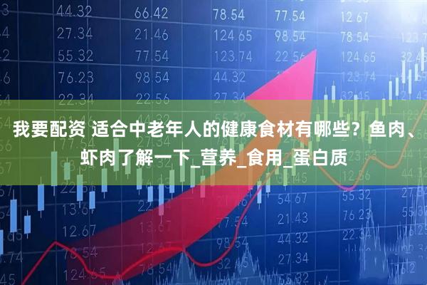 我要配资 适合中老年人的健康食材有哪些？鱼肉、虾肉了解一下_营养_食用_蛋白质