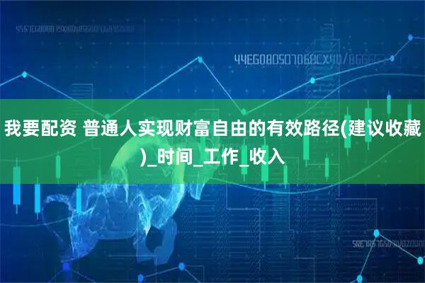 我要配资 普通人实现财富自由的有效路径(建议收藏)_时间_工作_收入