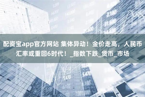 配资宝app官方网站 集体异动！金价走高，人民币汇率或重回6时代！_指数下跌_货币_市场