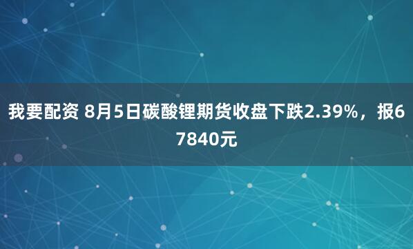 我要配资 8月5日碳酸锂期货收盘下跌2.39%，报67840元