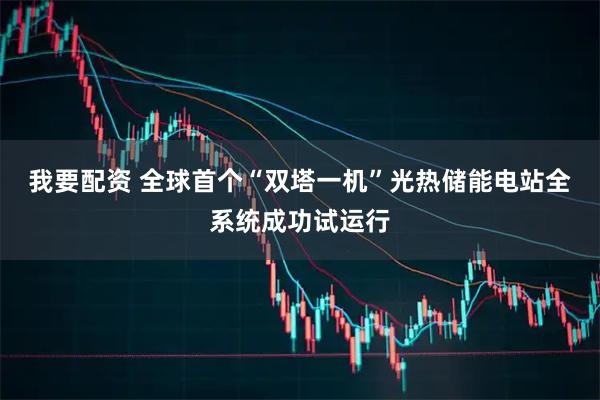 我要配资 全球首个“双塔一机”光热储能电站全系统成功试运行