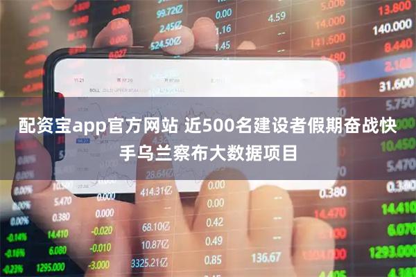 配资宝app官方网站 近500名建设者假期奋战快手乌兰察布大数据项目