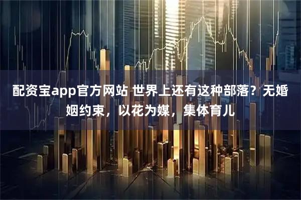 配资宝app官方网站 世界上还有这种部落？无婚姻约束，以花为媒，集体育儿