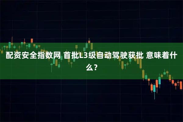 配资安全指数网 首批L3级自动驾驶获批 意味着什么？