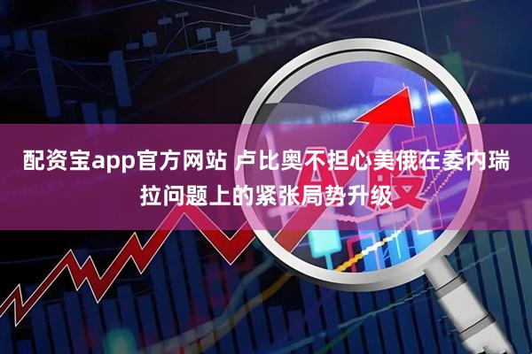 配资宝app官方网站 卢比奥不担心美俄在委内瑞拉问题上的紧张局势升级